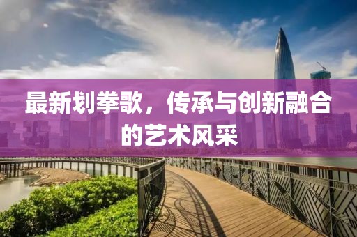 最新划拳歌，传承与创新融合的艺术风采