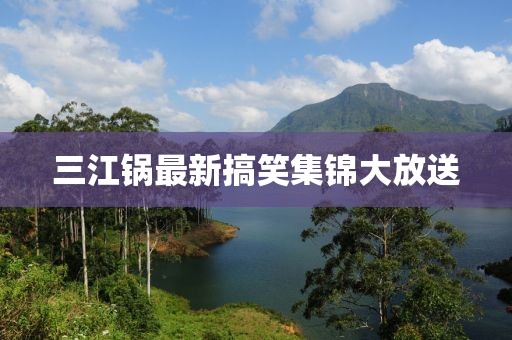 三江锅最新搞笑集锦大放送