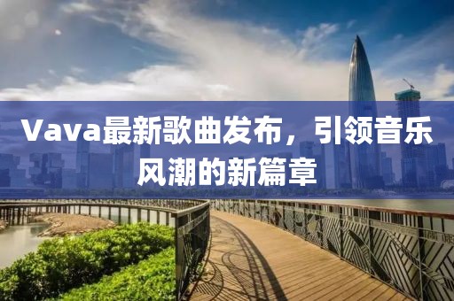 Vava最新歌曲发布，引领音乐风潮的新篇章