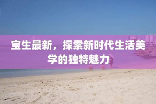宝生最新，探索新时代生活美学的独特魅力