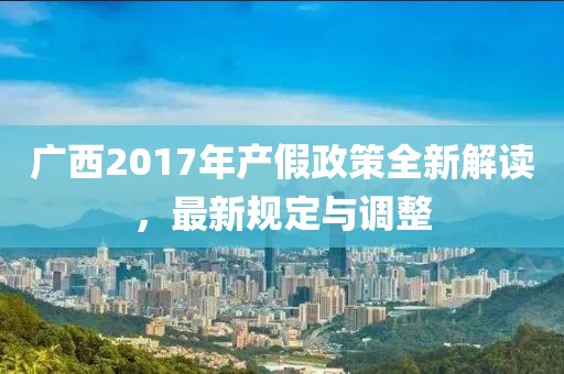 广西2017年产假政策全新解读，最新规定与调整