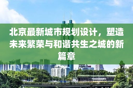 北京最新城市规划设计，塑造未来繁荣与和谐共生之城的新篇章
