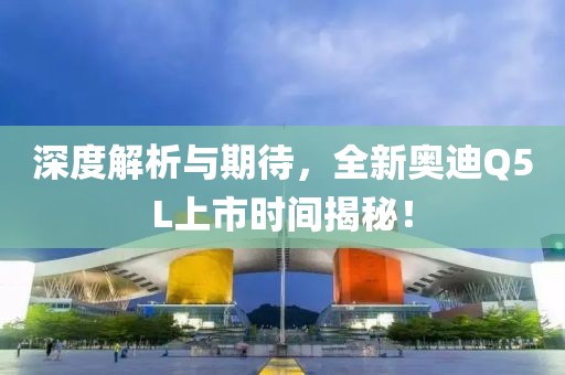 深度解析与期待，全新奥迪Q5L上市时间揭秘！