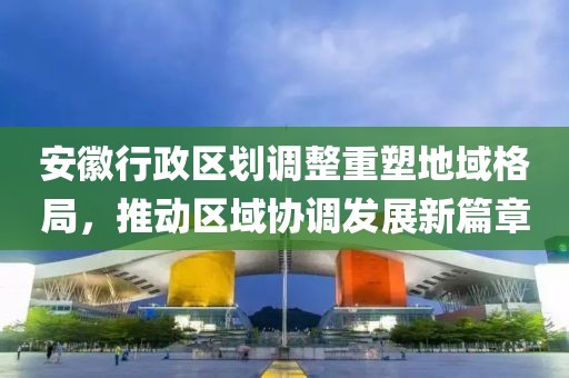 安徽行政区划调整重塑地域格局，推动区域协调发展新篇章