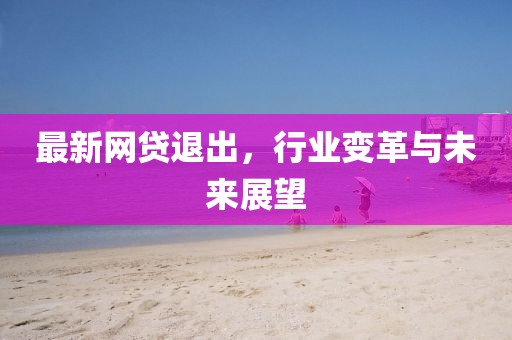最新网贷退出，行业变革与未来展望