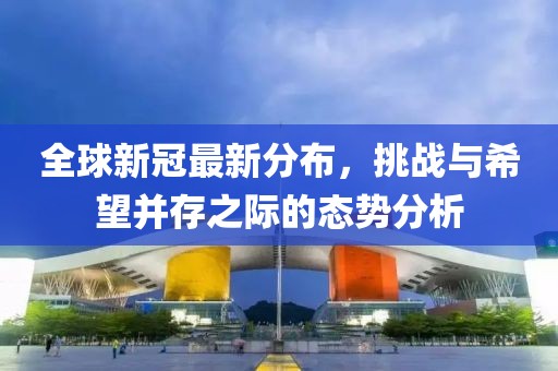 全球新冠最新分布，挑战与希望并存之际的态势分析