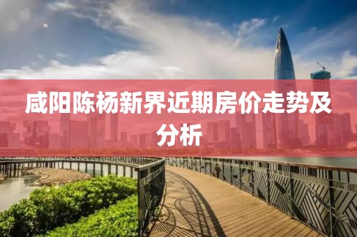 咸阳陈杨新界近期房价走势及分析