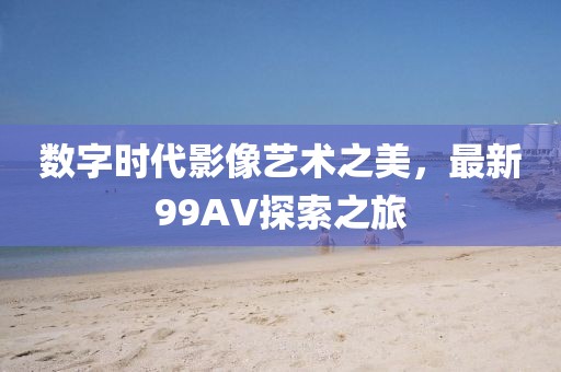 数字时代影像艺术之美，最新99AV探索之旅