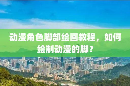动漫角色脚部绘画教程，如何绘制动漫的脚？