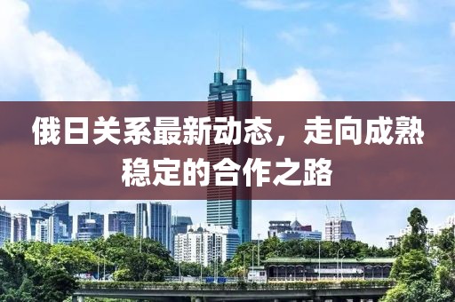 俄日关系最新动态，走向成熟稳定的合作之路