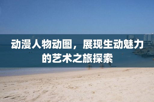 动漫人物动图，展现生动魅力的艺术之旅探索