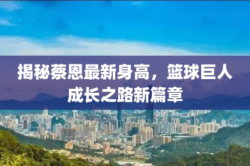 揭秘蔡恩最新身高，篮球巨人成长之路新篇章