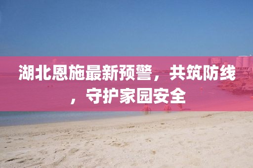 湖北恩施最新预警，共筑防线，守护家园安全