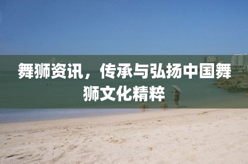 舞狮资讯，传承与弘扬中国舞狮文化精粹