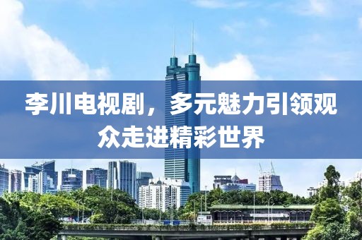 李川电视剧，多元魅力引领观众走进精彩世界