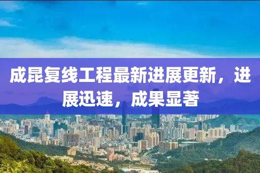 成昆复线工程最新进展更新，进展迅速，成果显著
