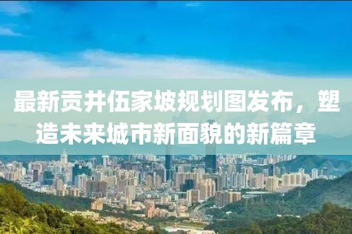 最新贡井伍家坡规划图发布，塑造未来城市新面貌的新篇章