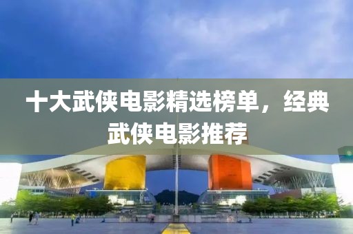 十大武侠电影精选榜单，经典武侠电影推荐