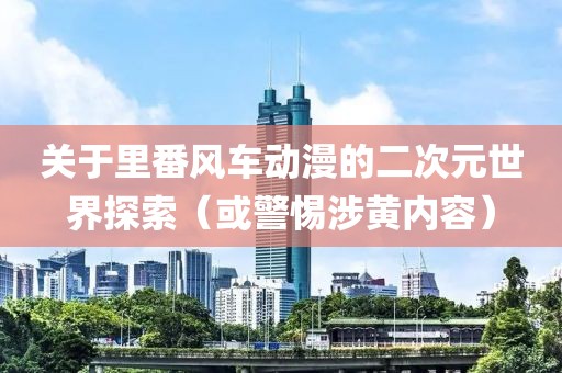 关于里番风车动漫的二次元世界探索（或警惕涉黄内容）