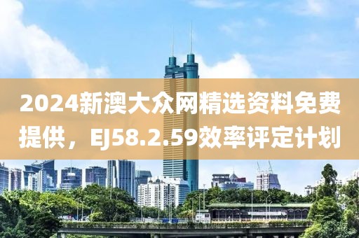 2024新澳大众网精选资料免费提供，EJ58.2.59效率评定计划