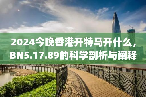 2024今晚香港开特马开什么，BN5.17.89的科学剖析与阐释