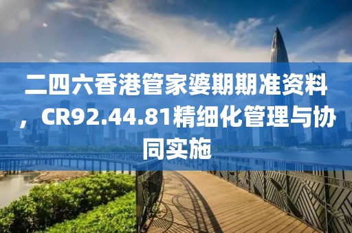 二四六香港管家婆期期准资料，CR92.44.81精细化管理与协同实施