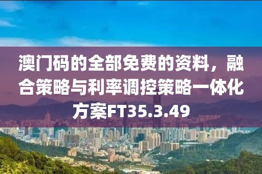 澳门码的全部免费的资料，融合策略与利率调控策略一体化方案FT35.3.49