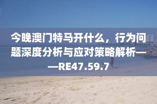 今晚澳门特马开什么，行为问题深度分析与应对策略解析——RE47.59.7