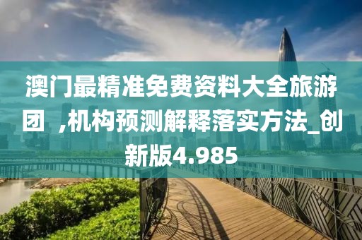 澳门最精准免费资料大全旅游团  ,机构预测解释落实方法_创新版4.985