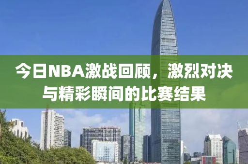 今日NBA激战回顾，激烈对决与精彩瞬间的比赛结果