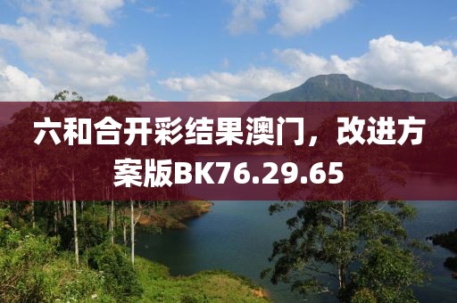 六和合开彩结果澳门，改进方案版BK76.29.65