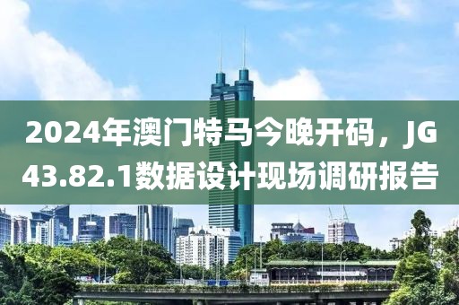 2024年澳门特马今晚开码，JG43.82.1数据设计现场调研报告