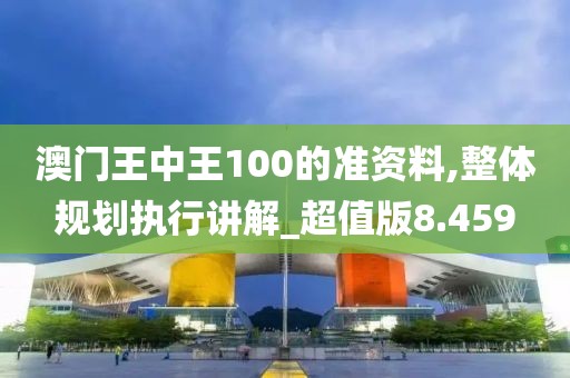 澳门王中王100的准资料,整体规划执行讲解_超值版8.459