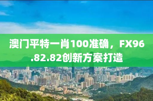 澳门平特一肖100准确，FX96.82.82创新方案打造