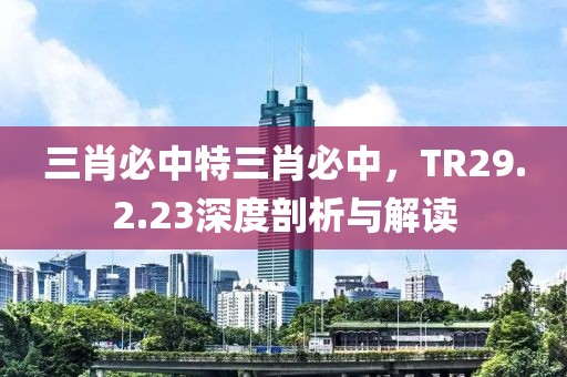 三肖必中特三肖必中，TR29.2.23深度剖析与解读