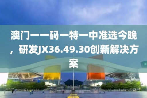 澳门一一码一特一中准选今晚，研发JX36.49.30创新解决方案