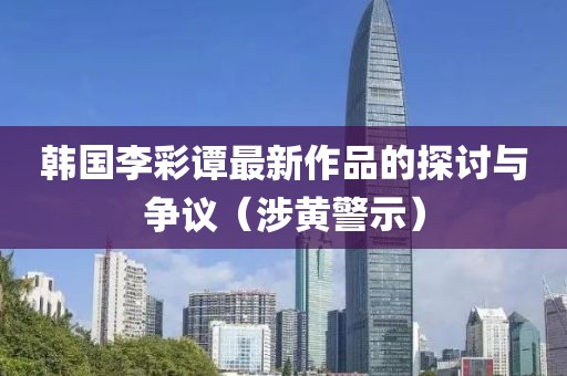 韩国李彩谭最新作品的探讨与争议（涉黄警示）