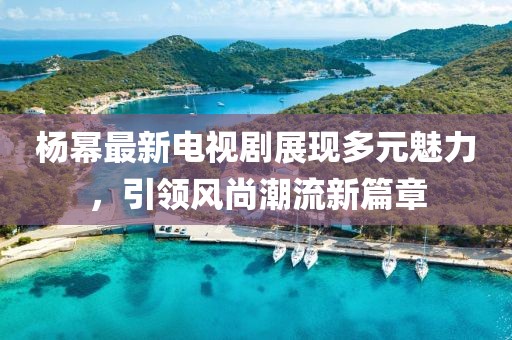 杨幂最新电视剧展现多元魅力，引领风尚潮流新篇章