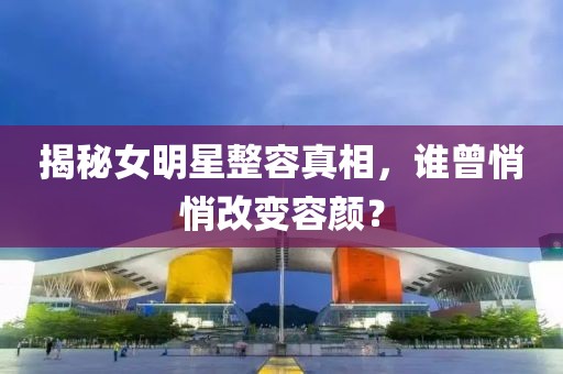 揭秘女明星整容真相，谁曾悄悄改变容颜？