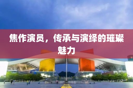 焦作演员，传承与演绎的璀璨魅力