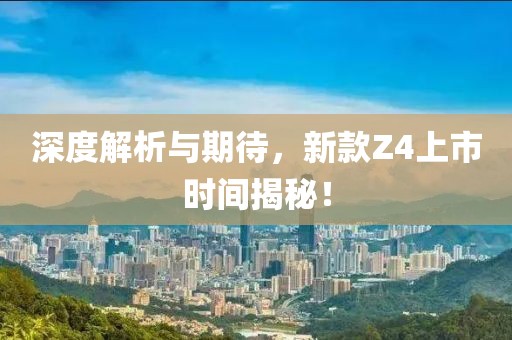 深度解析与期待，新款Z4上市时间揭秘！