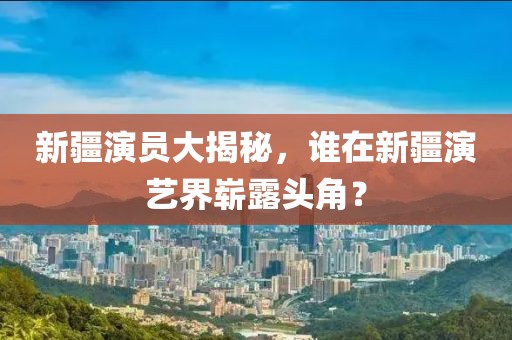 新疆演员大揭秘，谁在新疆演艺界崭露头角？