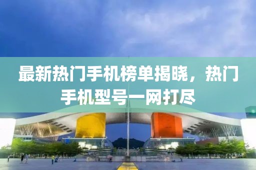 最新热门手机榜单揭晓，热门手机型号一网打尽