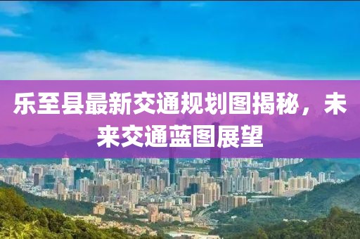 乐至县最新交通规划图揭秘，未来交通蓝图展望