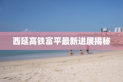 西延高铁富平最新进展揭秘