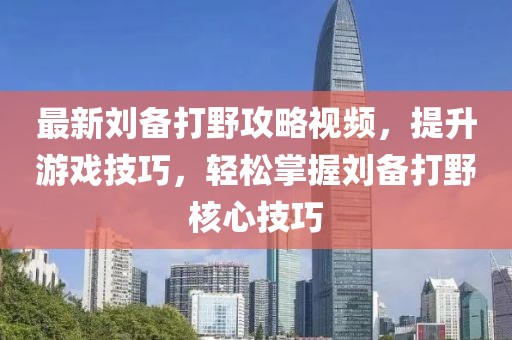 最新刘备打野攻略视频，提升游戏技巧，轻松掌握刘备打野核心技巧