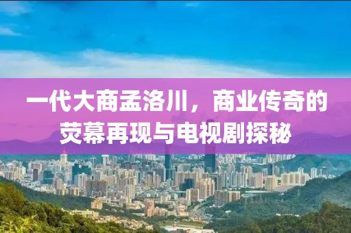 一代大商孟洛川，商业传奇的荧幕再现与电视剧探秘