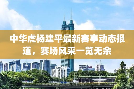 中华虎杨建平最新赛事动态报道，赛场风采一览无余