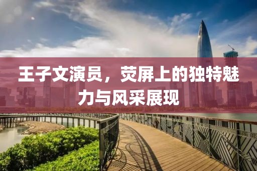 王子文演员，荧屏上的独特魅力与风采展现