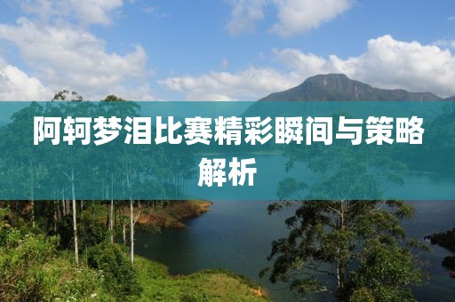 阿轲梦泪比赛精彩瞬间与策略解析